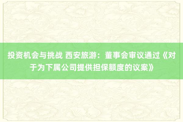 投资机会与挑战 西安旅游：董事会审议通过《对于为下属公司提供担保额度的议案》