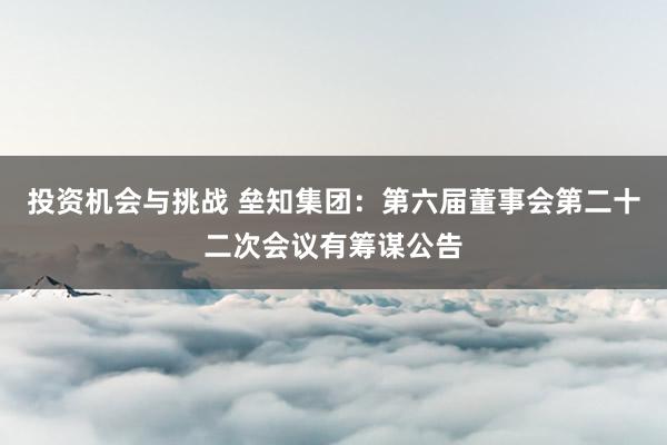 投资机会与挑战 垒知集团：第六届董事会第二十二次会议有筹谋公告