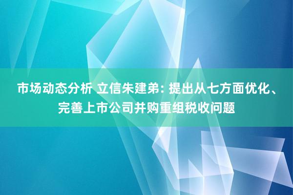 市场动态分析 立信朱建弟: 提出从七方面优化、完善上市公司并购重组税收问题