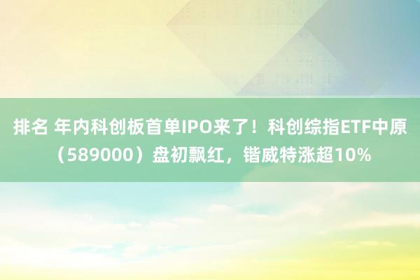 排名 年内科创板首单IPO来了！科创综指ETF中原（589000）盘初飘红，锴威特涨超10%