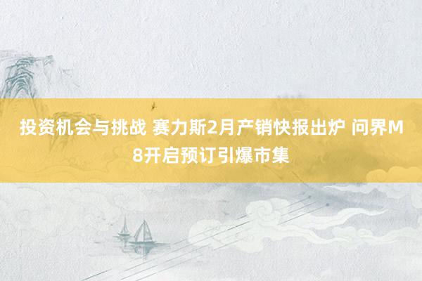 投资机会与挑战 赛力斯2月产销快报出炉 问界M8开启预订引爆市集