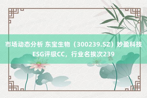 市场动态分析 东宝生物（300239.SZ）妙盈科技ESG评级CC，行业名挨次239